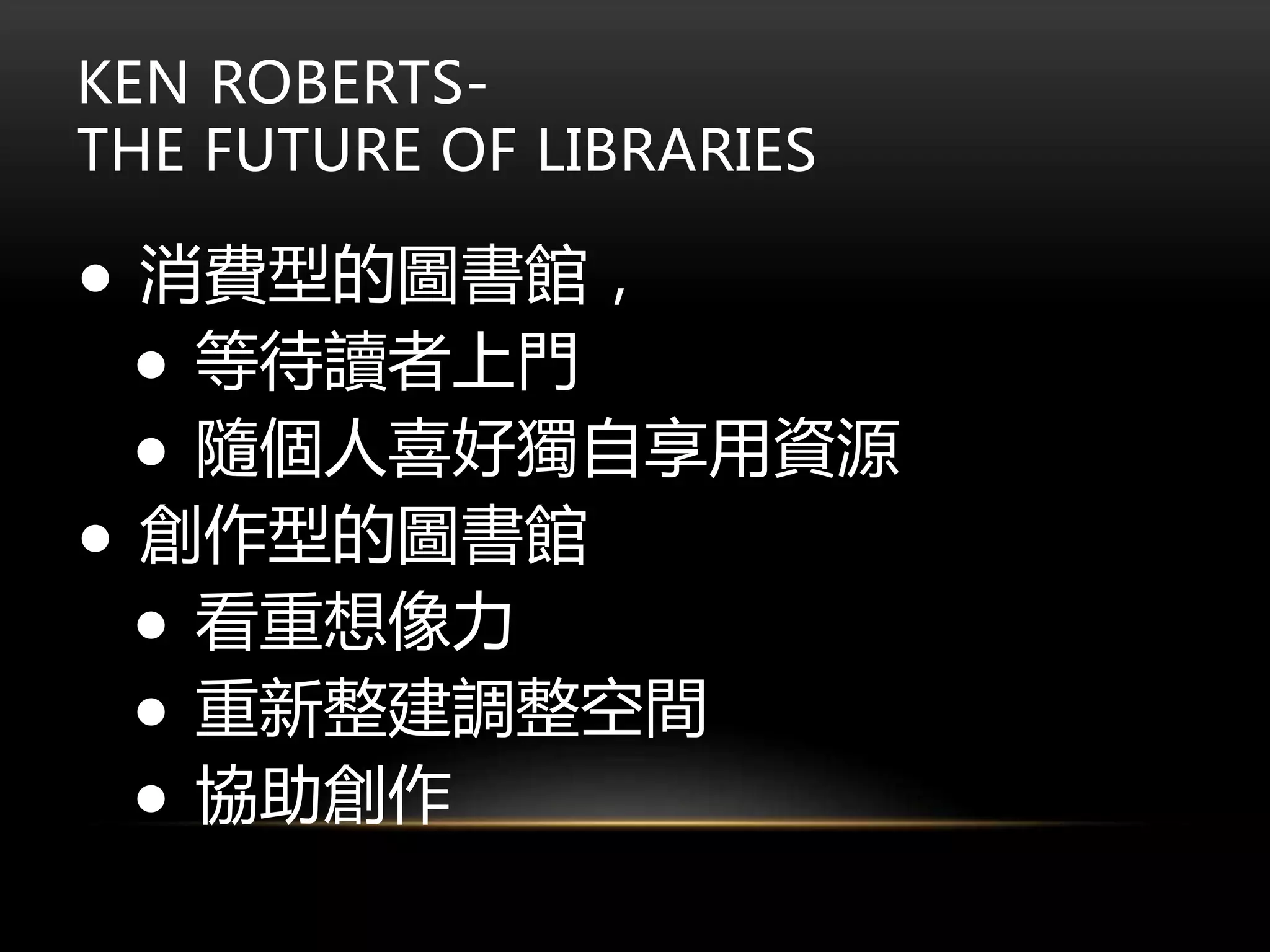 KEN ROBERTS-
THE FUTURE OF LIBRARIES
● 消費型的圖書館，
● 等待讀者上門
● 隨個人喜好獨自享用資源
● 創作型的圖書館
● 看重想像力
● 重新整建調整空間
● 協助創作
 