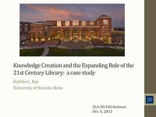 KnowledgeCreationandtheExpandingRoleofthe
21stCenturyLibrary: acasestudy
Kathlin L. Ray
University of Nevada, Reno
SLA-SD Fall Seminar
Oct. 4, 2013
 