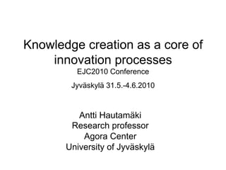 Knowledge creation as a core of
innovation processes
EJC2010 Conference
Jyväskylä 31.5.-4.6.2010
Antti Hautamäki
Research professor
Agora Center
University of Jyväskylä
 
