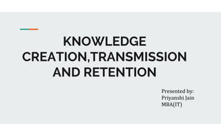 KNOWLEDGE
CREATION,TRANSMISSION
AND RETENTION
Presented by:
Priyanshi Jain
MBA(IT)
 
