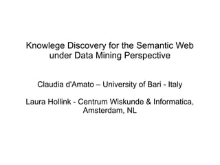 Knowlege Discovery for the Semantic Web
under Data Mining Perspective
Claudia d'Amato – University of Bari - Italy
Laura Hollink - Centrum Wiskunde & Informatica,
Amsterdam, NL
 