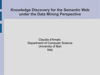Knowledge Discovery for the Semantic Web
under the Data Mining Perspective
Claudia d'Amato
Department of Computer Science
University of Bari
Italy
 