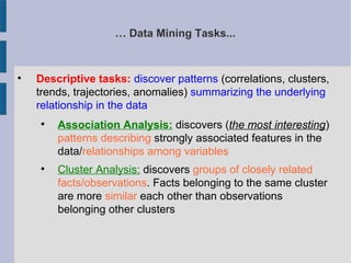 … Data Mining Tasks...

Descriptive tasks: discover patterns (correlations, clusters,
trends, trajectories, anomalies) summarizing the underlying
relationship in the data

Association Analysis: discovers (the most interesting)
patterns describing strongly associated features in the
data/relationships among variables

Cluster Analysis: discovers groups of closely related
facts/observations. Facts belonging to the same cluster
are more similar each other than observations
belonging other clusters
 