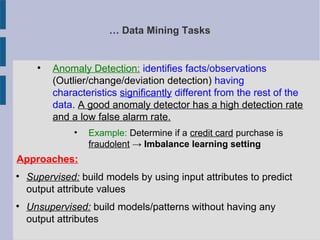 … Data Mining Tasks

Anomaly Detection: identifies facts/observations
(Outlier/change/deviation detection) having
characteristics significantly different from the rest of the
data. A good anomaly detector has a high detection rate
and a low false alarm rate.
• Example: Determine if a credit card purchase is
fraudolent → Imbalance learning setting
Approaches:

Supervised: build models by using input attributes to predict
output attribute values

Unsupervised: build models/patterns without having any
output attributes
 