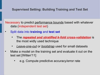 Supervised Setting: Building Training and Test Set
Necessary to predict performance bounds based with whatever
data (independent test set)

Split data into training and test set

The repeated and stratified k-fold cross-validation is
the most widly used technique

Leave-one-out or bootstrap used for small datasets

Make a model on the training set and evaluate it out on the
test set [Witten'11]

e.g. Compute predictive accuracy/error rate
 