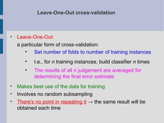 Leave-One-Out cross-validation

Leave-One-Out:
a particular form of cross-validation:

Set number of folds to number of training instances

I.e., for n training instances, build classifier n times

The results of all n judgement are averaged for
determining the final error estimate

Makes best use of the data for training

Involves no random subsampling

There's no point in repeating it → the same result will be
obtained each time
 