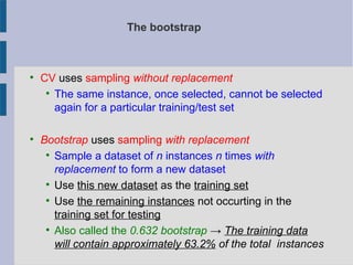 The bootstrap

CV uses sampling without replacement

The same instance, once selected, cannot be selected
again for a particular training/test set

Bootstrap uses sampling with replacement

Sample a dataset of n instances n times with
replacement to form a new dataset

Use this new dataset as the training set

Use the remaining instances not occurting in the
training set for testing

Also called the 0.632 bootstrap → The training data
will contain approximately 63.2% of the total instances
 