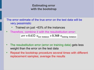 Estimating error
with the bootstrap
The error estimate of the true error on the test data will be
very pessimistic

Trained on just ~63% of the instances

Therefore, combine it with the resubstitution error:

The resubstitution error (error on training data) gets less
weight than the error on the test data

Repeat the bootstrap procedure several times with different
replacement samples; average the results
 