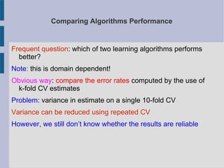 Comparing Algorithms Performance
Frequent question: which of two learning algorithms performs
better?
Note: this is domain dependent!
Obvious way: compare the error rates computed by the use of
k-fold CV estimates
Problem: variance in estimate on a single 10-fold CV
Variance can be reduced using repeated CV
However, we still don’t know whether the results are reliable
 