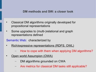 DM methods and SW: a closer look

Classical DM algorithms originally developed for
propositional representations

Some upgrades to (multi-)relational and graph
representations defined
Semantic Web: characterized by

Rich/expressive representations (RDFS, OWL)
– How to cope with them when applying DM algorithms?

Open world Assumpion (OWA)
– DM algorithms grounded on CWA
– Are metrics for classical DM tasks still applicable?
 