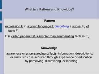 What is a Pattern and Knowldge?
Pattern
expression E in a given language L describing a subset FE
of
facts F.
E is called pattern if it is simpler than enumerating facts in FE
Knowledge
awareness or understanding of facts, information, descriptions,
or skills, which is acquired through experience or education
by perceiving, discovering, or learning
 