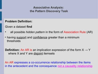 Associative Analysis:
the Pattern Discovery Task
Problem Definition:
Given a dataset find

all possible hidden pattern in the form of Association Rule (AR)

having support and confidence greater than a minimum
thresholds
Definition: An AR is an implication expression of the form X → Y
where X and Y are disjoint itemsets
An AR expresses a co-occurrence relationship between the items
in the antecedent and the concequence not a causality relationship
 