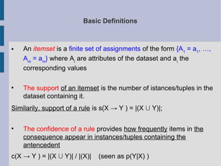 Basic Definitions
 An itemset is a finite set of assignments of the form {A1
= a1
, …,
Am
= am
} where Ai
are attributes of the dataset and ai
the
corresponding values

The support of an itemset is the number of istances/tuples in the
dataset containing it.
Similarily, support of a rule is s(X → Y ) = |(X  Y)|;

The confidence of a rule provides how frequently items in the
consequence appear in instances/tuples containing the
antencedent
c(X → Y ) = |(X  Y)| / |(X)| (seen as p(Y|X) )
 