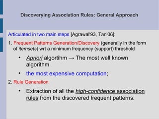 Discoverying Association Rules: General Approach
Articulated in two main steps [Agrawal'93, Tan'06]:
1. Frequent Patterns Generation/Discovery (generally in the form
of itemsets) wrt a minimum frequency (support) threshold

Apriori algortihm → The most well known
algorithm

the most expensive computation;
2. Rule Generation

Extraction of all the high-confidence association
rules from the discovered frequent patterns.
 