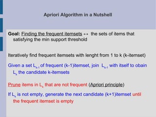 Apriori Algorithm in a Nutshell
Goal: Finding the frequent itemsets ↔ the sets of items that
satisfying the min support threshold
Iteratively find frequent itemsets with lenght from 1 to k (k-itemset)
Given a set Lk-1
of frequent (k-1)itemset, join Lk-1
with itself to obain
Lk
the candidate k-itemsets
Prune items in Lk
that are not frequent (Apriori principle)
If Lk
is not empty, generate the next candidate (k+1)itemset until
the frequent itemset is empty
 