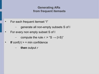 Generating ARs
from frequent itemsets

For each frequent itemset “I”
– generate all non-empty subsets S of I

For every non empty subset S of I
– compute the rule r := “S → (I-S)”

If conf(r) > = min confidence
– then output r
 