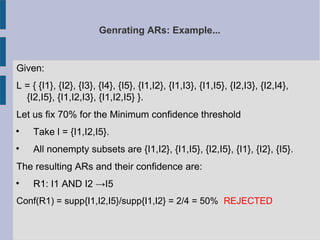 Genrating ARs: Example...
Given:
L = { {I1}, {I2}, {I3}, {I4}, {I5}, {I1,I2}, {I1,I3}, {I1,I5}, {I2,I3}, {I2,I4},
{I2,I5}, {I1,I2,I3}, {I1,I2,I5} }.
Let us fix 70% for the Minimum confidence threshold

Take l = {I1,I2,I5}.

All nonempty subsets are {I1,I2}, {I1,I5}, {I2,I5}, {I1}, {I2}, {I5}.
The resulting ARs and their confidence are:

R1: I1 AND I2 →I5
Conf(R1) = supp{I1,I2,I5}/supp{I1,I2} = 2/4 = 50% REJECTED
 