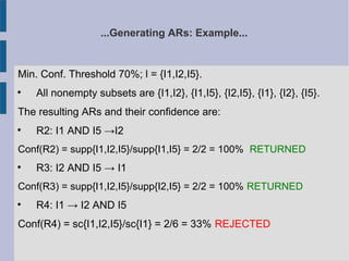 ...Generating ARs: Example...
Min. Conf. Threshold 70%; l = {I1,I2,I5}.

All nonempty subsets are {I1,I2}, {I1,I5}, {I2,I5}, {I1}, {I2}, {I5}.
The resulting ARs and their confidence are:

R2: I1 AND I5 →I2
Conf(R2) = supp{I1,I2,I5}/supp{I1,I5} = 2/2 = 100% RETURNED

R3: I2 AND I5 → I1
Conf(R3) = supp{I1,I2,I5}/supp{I2,I5} = 2/2 = 100% RETURNED

R4: I1 → I2 AND I5
Conf(R4) = sc{I1,I2,I5}/sc{I1} = 2/6 = 33% REJECTED
 