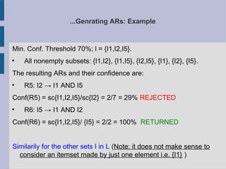 ...Genrating ARs: Example
Min. Conf. Threshold 70%; l = {I1,I2,I5}.

All nonempty subsets: {I1,I2}, {I1,I5}, {I2,I5}, {I1}, {I2}, {I5}.
The resulting ARs and their confidence are:

R5: I2 → I1 AND I5
Conf(R5) = sc{I1,I2,I5}/sc{I2} = 2/7 = 29% REJECTED

R6: I5 → I1 AND I2
Conf(R6) = sc{I1,I2,I5}/ {I5} = 2/2 = 100% RETURNED
Similarily for the other sets I in L (Note: it does not make sense to
consider an itemset made by just one element i.e. {I1} )
 