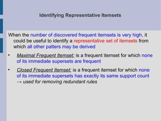 Identifying Representative Itemsets
When the number of discovered frequent itemsets is very high, it
could be useful to identify a representative set of itemsets from
which all other patters may be derived

Maximal Frequent Itemset: is a frequent itemset for which none
of its immediate supersets are frequent

Closed Frequent Itemset: is a frequent itemset for which none
of its immediate supersets has exactly its same support count
→ used for removing redundant rules
 