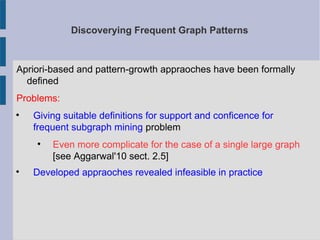 Discoverying Frequent Graph Patterns
Apriori-based and pattern-growth appraoches have been formally
defined
Problems:

Giving suitable definitions for support and conficence for
frequent subgraph mining problem

Even more complicate for the case of a single large graph
[see Aggarwal'10 sect. 2.5]

Developed appraoches revealed infeasible in practice
 