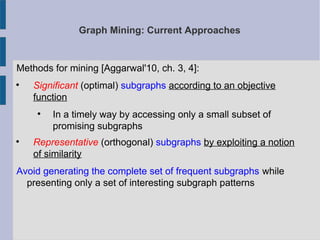 Graph Mining: Current Approaches
Methods for mining [Aggarwal'10, ch. 3, 4]:

Significant (optimal) subgraphs according to an objective
function

In a timely way by accessing only a small subset of
promising subgraphs

Representative (orthogonal) subgraphs by exploiting a notion
of similarity
Avoid generating the complete set of frequent subgraphs while
presenting only a set of interesting subgraph patterns
 