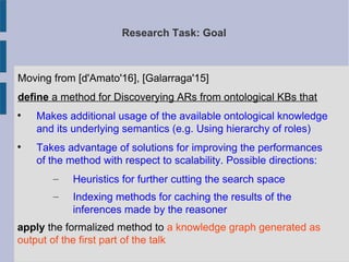 Research Task: Goal
Moving from [d'Amato'16], [Galarraga'15]
define a method for Discoverying ARs from ontological KBs that

Makes additional usage of the available ontological knowledge
and its underlying semantics (e.g. Using hierarchy of roles)

Takes advantage of solutions for improving the performances
of the method with respect to scalability. Possible directions:
– Heuristics for further cutting the search space
– Indexing methods for caching the results of the
inferences made by the reasoner
apply the formalized method to a knowledge graph generated as
output of the first part of the talk
 