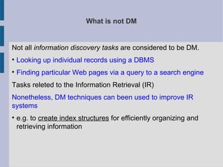 What is not DM
Not all information discovery tasks are considered to be DM.

Looking up individual records using a DBMS

Finding particular Web pages via a query to a search engine
Tasks releted to the Information Retrieval (IR)
Nonetheless, DM techniques can been used to improve IR
systems

e.g. to create index structures for efficiently organizing and
retrieving information
 