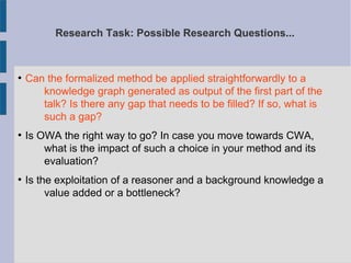 Research Task: Possible Research Questions...
●
Can the formalized method be applied straightforwardly to a
knowledge graph generated as output of the first part of the
talk? Is there any gap that needs to be filled? If so, what is
such a gap?
●
Is OWA the right way to go? In case you move towards CWA,
what is the impact of such a choice in your method and its
evaluation?
●
Is the exploitation of a reasoner and a background knowledge a
value added or a bottleneck?
 