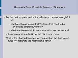 ...Research Task: Possible Research Questions
●
Are the metrics proposed in the referenced papers enough? If
not:
➢
what are the aspects/effects/outputs that need to be
evalauted differently/further?
➢
what are the new/additional metrics that are necessary?
●
Is there any additional utility of the discovered rules
●
What is the chosen language for representing the discovered
rules? What is/are the motivation/s for it?
 