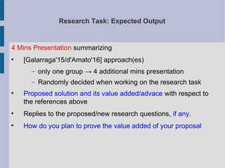 Research Task: Expected Output
4 Mins Presentation summarizing

[Galarraga'15/d'Amato'16] approach(es)
– only one group → 4 additional mins presentation
– Randomly decided when working on the research task

Proposed solution and its value added/advace with respect to
the references above

Replies to the proposed/new research questions, if any.

How do you plan to prove the value added of your proposal
 
