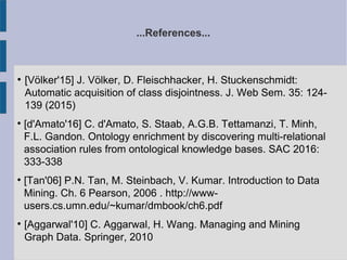 ...References...
●
[Völker'15] J. Völker, D. Fleischhacker, H. Stuckenschmidt:
Automatic acquisition of class disjointness. J. Web Sem. 35: 124-
139 (2015)

[d'Amato'16] C. d'Amato, S. Staab, A.G.B. Tettamanzi, T. Minh,
F.L. Gandon. Ontology enrichment by discovering multi-relational
association rules from ontological knowledge bases. SAC 2016:
333-338

[Tan'06] P.N. Tan, M. Steinbach, V. Kumar. Introduction to Data
Mining. Ch. 6 Pearson, 2006 . http://www-
users.cs.umn.edu/~kumar/dmbook/ch6.pdf

[Aggarwal'10] C. Aggarwal, H. Wang. Managing and Mining
Graph Data. Springer, 2010
 