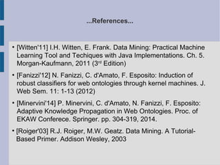 ...References...
●
[Witten'11] I.H. Witten, E. Frank. Data Mining: Practical Machine
Learning Tool and Techiques with Java Implementations. Ch. 5.
Morgan-Kaufmann, 2011 (3rd
Edition)
●
[Fanizzi'12] N. Fanizzi, C. d'Amato, F. Esposito: Induction of
robust classifiers for web ontologies through kernel machines. J.
Web Sem. 11: 1-13 (2012)
●
[Minervini'14] P. Minervini, C. d'Amato, N. Fanizzi, F. Esposito:
Adaptive Knowledge Propagation in Web Ontologies. Proc. of
EKAW Conferece. Springer. pp. 304-319, 2014.

[Roiger'03] R.J. Roiger, M.W. Geatz. Data Mining. A Tutorial-
Based Primer. Addison Wesley, 2003
 