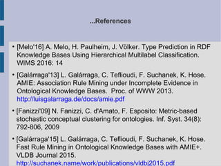 ...References
●
[Melo'16] A. Melo, H. Paulheim, J. Völker. Type Prediction in RDF
Knowledge Bases Using Hierarchical Multilabel Classification.
WIMS 2016: 14
●
[Galárraga'13] L. Galárraga, C. Teflioudi, F. Suchanek, K. Hose.
AMIE: Association Rule Mining under Incomplete Evidence in
Ontological Knowledge Bases. Proc. of WWW 2013.
http://luisgalarraga.de/docs/amie.pdf

[Fanizzi'09] N. Fanizzi, C. d'Amato, F. Esposito: Metric-based
stochastic conceptual clustering for ontologies. Inf. Syst. 34(8):
792-806, 2009

[Galárraga'15] L. Galárraga, C. Teflioudi, F. Suchanek, K. Hose.
Fast Rule Mining in Ontological Knowledge Bases with AMIE+.
VLDB Journal 2015.
http://suchanek.name/work/publications/vldbj2015.pdf
 