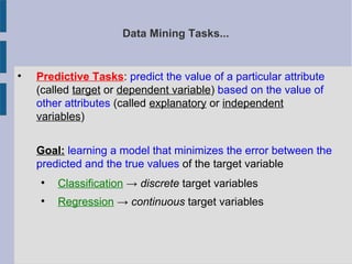 Data Mining Tasks...

Predictive Tasks: predict the value of a particular attribute
(called target or dependent variable) based on the value of
other attributes (called explanatory or independent
variables)
Goal: learning a model that minimizes the error between the
predicted and the true values of the target variable

Classification → discrete target variables

Regression → continuous target variables
 
