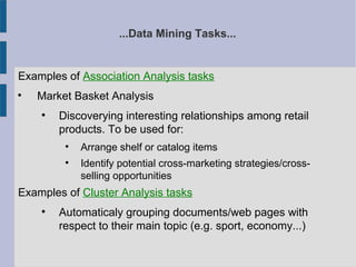 ...Data Mining Tasks...
Examples of Association Analysis tasks

Market Basket Analysis

Discoverying interesting relationships among retail
products. To be used for:

Arrange shelf or catalog items

Identify potential cross-marketing strategies/cross-
selling opportunities
Examples of Cluster Analysis tasks

Automaticaly grouping documents/web pages with
respect to their main topic (e.g. sport, economy...)
 