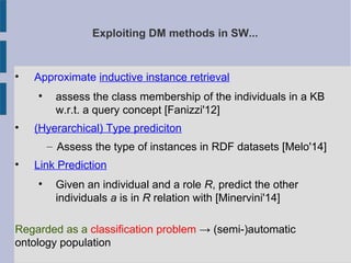 Exploiting DM methods in SW...

Approximate inductive instance retrieval

assess the class membership of the individuals in a KB
w.r.t. a query concept [Fanizzi'12]

(Hyerarchical) Type prediciton
– Assess the type of instances in RDF datasets [Melo'14]

Link Prediction

Given an individual and a role R, predict the other
individuals a is in R relation with [Minervini'14]
Regarded as a classification problem → (semi-)automatic
ontology population
 