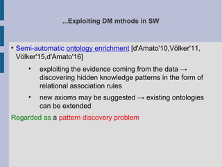 ...Exploiting DM mthods in SW

Semi-automatic ontology enrichment [d'Amato'10,Völker'11,
Völker'15,d'Amato'16]

exploiting the evidence coming from the data →
discovering hidden knowledge patterns in the form of
relational association rules

new axioms may be suggested → existing ontologies
can be extended
Regarded as a pattern discovery problem
 