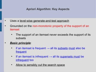 Apriori Algortihm: Key Aspects

Uses a level-wise generate-and-test approach

Grounded on the non-monotonic property of the support of an
itemset

The support of an itemset never exceeds the support of its
subsets

Basic principle:

if an itemset is frequent → all its subsets must also be
frequent

If an itemset is infrequent → all its supersets must be
infrequent too

Allow to sensibly cut the search space
 
