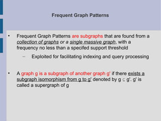Frequent Graph Patterns

Frequent Graph Patterns are subgraphs that are found from a
collection of graphs or a single massive graph, with a
frequency no less than a specifed support threshold
– Exploited for facilitating indexing and query processing

A graph g is a subgraph of another graph g' if there exists a
subgraph isomorphism from g to g' denoted by g  g'. g' is
called a supergraph of g
 