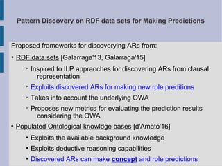 Pattern Discovery on RDF data sets for Making Predictions
Proposed frameworks for discoverying ARs from:
●
RDF data sets [Galarraga'13, Galarraga'15]
➢
Inspired to ILP appraoches for discovering ARs from clausal
representation
➢
Exploits discovered ARs for making new role preditions
➢
Takes into account the underlying OWA
➢
Proposes new metrics for evaluating the prediction results
considering the OWA
●
Populated Ontological knowldge bases [d'Amato'16]
●
Exploits the available background knowledge
●
Exploits deductive reasoning capabilities
●
Discovered ARs can make concept and role predictions
 