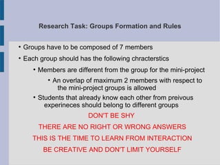 Research Task: Groups Formation and Rules
●
Groups have to be composed of 7 members
●
Each group should has the following chracterstics
●
Members are different from the group for the mini-project
●
An overlap of maximum 2 members with respect to
the mini-project groups is allowed
●
Students that already know each other from preivous
experineces should belong to different groups
DON'T BE SHY
THERE ARE NO RIGHT OR WRONG ANSWERS
THIS IS THE TIME TO LEARN FROM INTERACTION
BE CREATIVE AND DON'T LIMIT YOURSELF
 