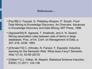 References...

[Fay'96] U. Fayyad, G. Piatetsky-Shapiro, P. Smyth. From
Data Mining to Knowledge Discovery: An Overview. Advances
in Knowledge Discovery and Data Mining, MIT Press, 1996.

[Agrawal'93] R. Agrawal, T. Imielinski, and A. N. Swami.
Mining association rules between sets of items in large
databases. Proc. of Int. Conf. on Management of Data, p.
207–216. ACM, 1993

[d'Amato'10] C. d'Amato, N. Fanizzi, F. Esposito: Inductive
learning for the Semantic Web: What does it buy? Semantic
Web 1(1-2): 53-59 (2010)

[Völker'11] J. Völker, M. Niepert: Statistical Schema Induction.
ESWC (1) 2011: 124-138
 