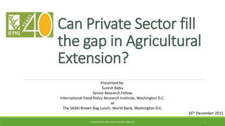 Can Private Sector fill
the gap in Agricultural
Extension?
INTERNATIONAL FOOD POLICY RESEARCH INSTITUTE 1
Presented by:
Suresh Babu
Senior Research Fellow
International Food Policy Research Institute, Washington D.C.
at
The SASKI Brown Bag Lunch, World Bank, Washington D.C.
16th December 2015
 