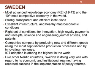 SWEDEN
• Most advanced knowledge economy (KEI of 9.43) and the
10th most competitive economy in the world.
• Strong, transparent and efficient institutions
• Excellent infrastructure, and healthy macroeconomic
conditions
• Right set of conditions for innovation, high royalty payments
and receipts, science and engineering journal articles, and
patents.
• Companies compete by producing new and different goods
using the most sophisticated production processes and by
innovating new ones.
ICT adoption is among the highest in the world
• Like other Nordic countries, Sweden is doing very well with
regard to its economic and institutional regime, having
recorded success in the implementation of policy reforms.
10
 
