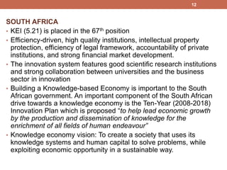 SOUTH AFRICA
• KEI (5.21) is placed in the 67th position
• Efficiency-driven, high quality institutions, intellectual property
protection, efficiency of legal framework, accountability of private
institutions, and strong financial market development.
• The innovation system features good scientific research institutions
and strong collaboration between universities and the business
sector in innovation
• Building a Knowledge-based Economy is important to the South
African government. An important component of the South African
drive towards a knowledge economy is the Ten-Year (2008-2018)
Innovation Plan which is proposed “to help lead economic growth
by the production and dissemination of knowledge for the
enrichment of all fields of human endeavour”
• Knowledge economy vision: To create a society that uses its
knowledge systems and human capital to solve problems, while
exploiting economic opportunity in a sustainable way.
12
 