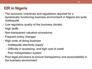 EIR in Nigeria
• The economic incentives and regulations required for a
dynamically functioning business environment in Nigeria are quite
inadequate.
• Low regulatory quality of the business climate.
• High tariffs
• Non-transparent valuation procedures
• Frequent policy changes
• High costs of doing business
• Inadequate electricity supply
• Difficulty in accessing, and high cost of credit
• Poor transportation system
• Poor legal provisions to ensure transparency and accountability in
the business environment
15
 