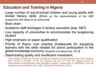 Education and Training in Nigeria
• Large number of out-of-school children and young adults with
limited literacy skills. [Efforts on the implementation of the UBE
programme still needs to be enhanced].
• Brain drain
• Academic staff shortages in tertiary education [esp. S&T]
• Low capacity of universities to accommodate the burgeoning
student
• High emphasis on paper qualification
• Priority of theory over practice [inadequate for equipping
learners with the skills needed for active participation in the
global knowledge economy (Oseghale and Adeyomoye, 2011)]
• Deteriorating quality and insufficient investment.
• (From 2000 to 2006, the number of Nigerian students abroad became more than doubled,
from 10,000 to 22,000. In the US, Nigeria was the 17th and 19th largest source of
international undergraduates and graduate students, respectively in 2009/2010, and the
largest source of students from SSA - Education Fact Sheet, 2012).
17
 