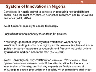 System of Innovation in Nigeria
• Companies in Nigeria are yet to compete by producing new and different
goods using the most sophisticated production processes and by innovating
new ones (WEF, 2014).
• Weak firm-level capacity to absorb technology
• Lack of institutional capacity to address IPR issues
• Knowledge-generation capacity of universities is weakened by
insufficient funding, institutional rigidity and bureaucracies, brain drain, a
„publish-or-perish‟ approach to research, and frequent industrial actions
by academic and non-academic staff (Bamiro, 2012)
• Weak University-Industry collaborations (Oyewale, 2005; Adeoti et al., 2008;
Oyelaran-Oyeyinka and Adebowale, 2012). Universities function, for the most part,
independent of industry; and industry depends on foreign sources of
knowledge to sustain production and possibly meet competitive challenges
18
 