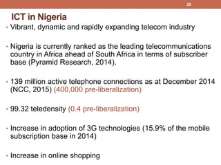 ICT in Nigeria
• Vibrant, dynamic and rapidly expanding telecom industry
• Nigeria is currently ranked as the leading telecommunications
country in Africa ahead of South Africa in terms of subscriber
base (Pyramid Research, 2014).
• 139 million active telephone connections as at December 2014
(NCC, 2015) (400,000 pre-liberalization)
• 99.32 teledensity (0.4 pre-liberalization)
• Increase in adoption of 3G technologies (15.9% of the mobile
subscription base in 2014)
• Increase in online shopping
20
 